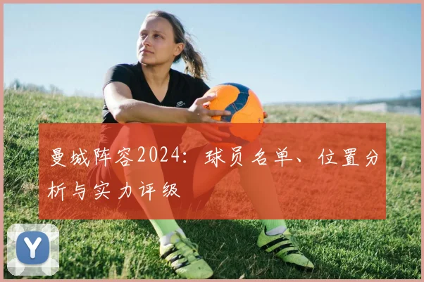 曼城阵容2024：球员名单、位置分析与实力评级
